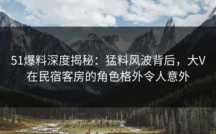 51爆料深度揭秘：猛料风波背后，大V在民宿客房的角色格外令人意外