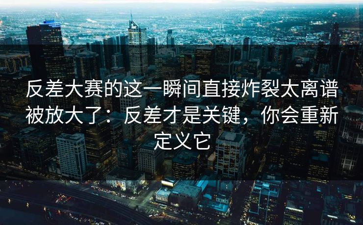 反差大赛的这一瞬间直接炸裂太离谱被放大了：反差才是关键，你会重新定义它