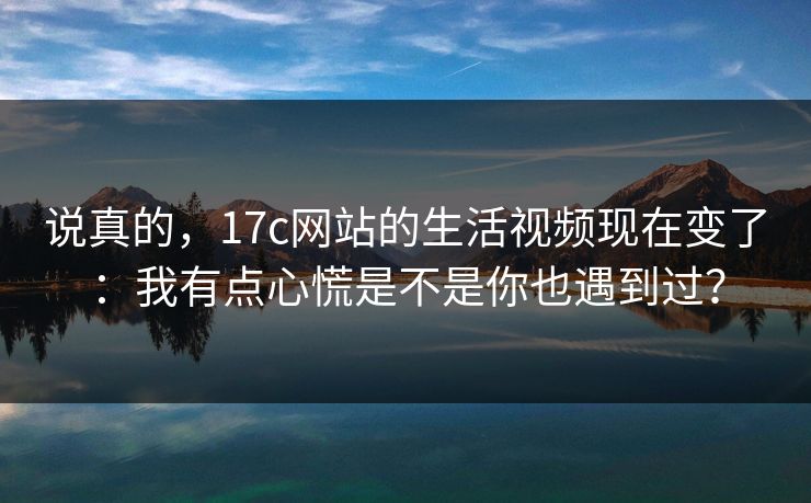 说真的,17c网站的生活视频现在变了:我有点心慌是不是你也遇到过? 说真的,17c网站的生活视频现在变了:我有点心慌是不是你也遇到过?