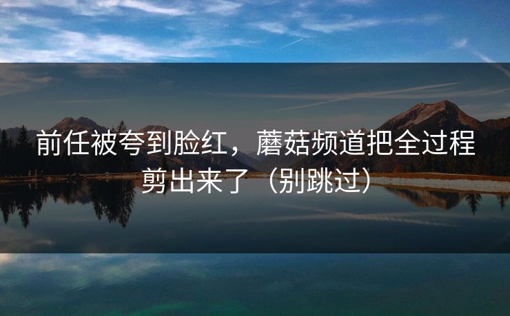 前任被夸到脸红,蘑菇频道把全过程剪出来了(别跳过) 前任被夸到脸红,蘑菇频道把全过程剪出来了(别跳过)