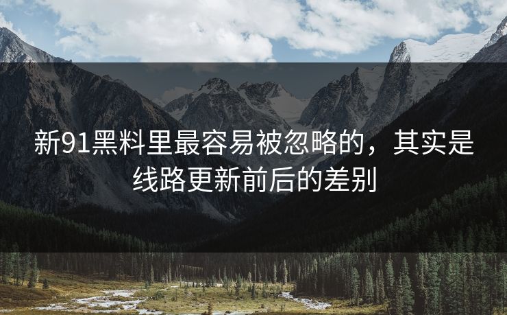 新91黑料里最容易被忽略的，其实是线路更新前后的差别